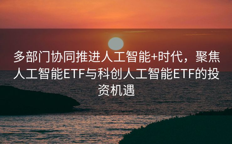 多部门协同推进人工智能+时代，聚焦人工智能ETF与科创人工智能ETF的投资机遇