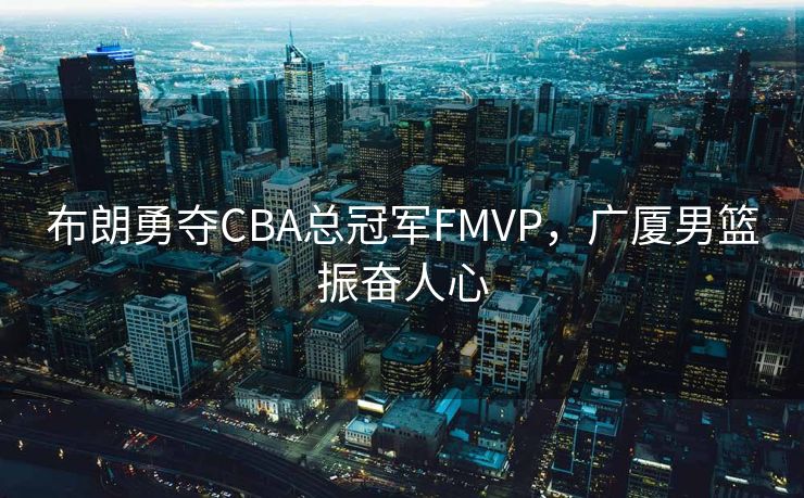布朗勇夺CBA总冠军FMVP，广厦男篮振奋人心