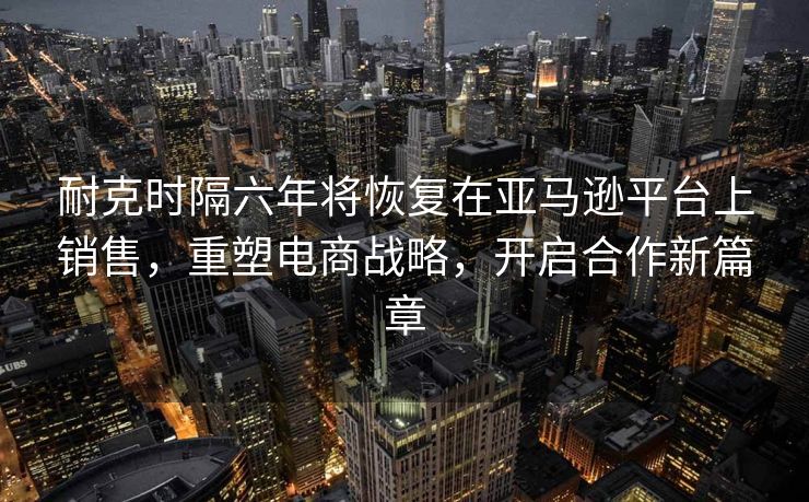 耐克时隔六年将恢复在亚马逊平台上销售，重塑电商战略，开启合作新篇章