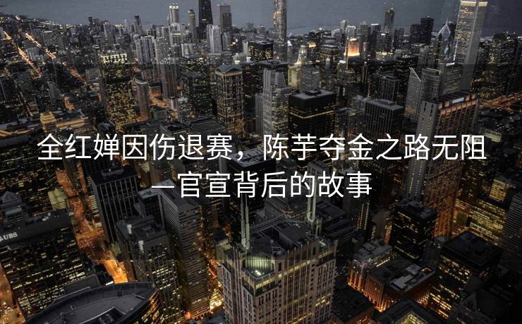 全红婵因伤退赛，陈芋夺金之路无阻—官宣背后的故事