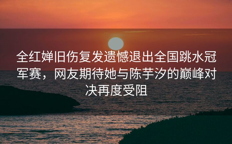 全红婵旧伤复发遗憾退出全国跳水冠军赛，网友期待她与陈芋汐的巅峰对决再度受阻