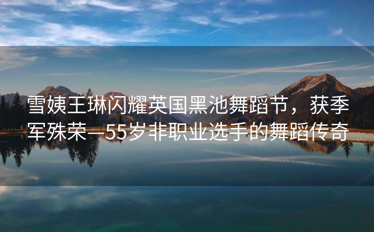 雪姨王琳闪耀英国黑池舞蹈节，获季军殊荣—55岁非职业选手的舞蹈传奇