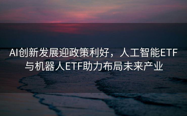 AI创新发展迎政策利好，人工智能ETF与机器人ETF助力布局未来产业
