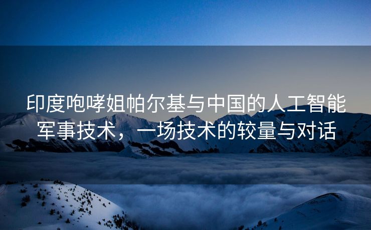 印度咆哮姐帕尔基与中国的人工智能军事技术，一场技术的较量与对话