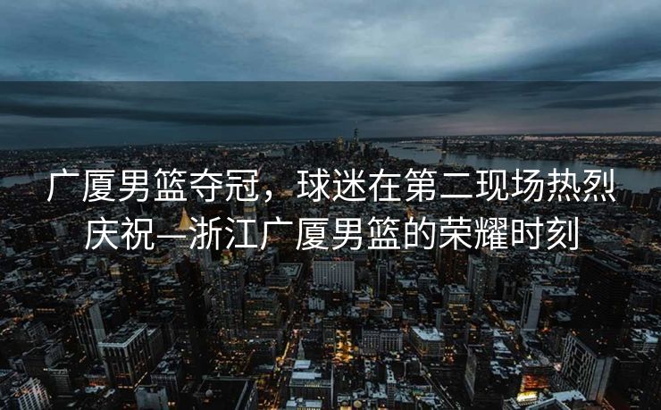 广厦男篮夺冠，球迷在第二现场热烈庆祝—浙江广厦男篮的荣耀时刻