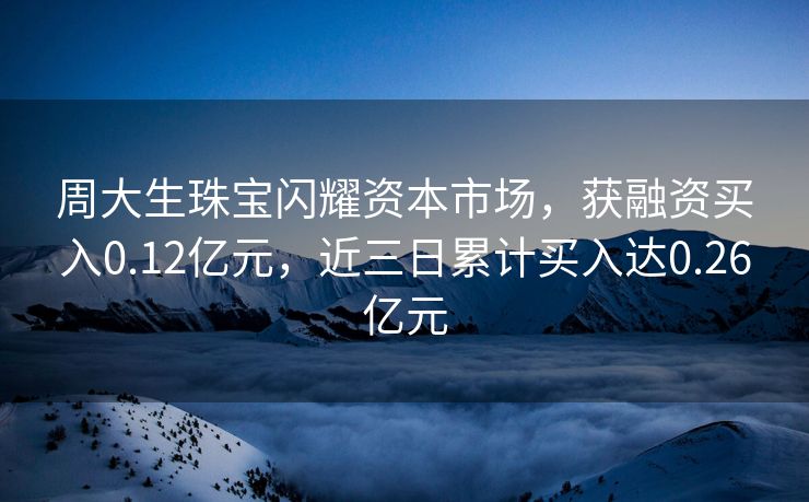 周大生珠宝闪耀资本市场，获融资买入0.12亿元，近三日累计买入达0.26亿元