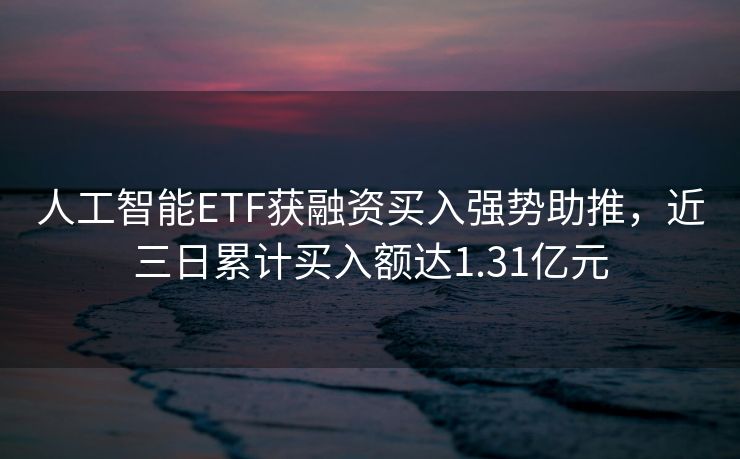 人工智能ETF获融资买入强势助推，近三日累计买入额达1.31亿元