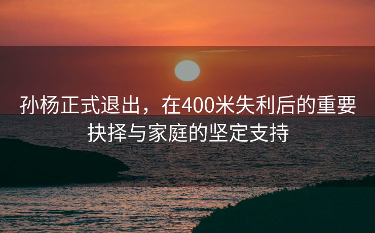 孙杨正式退出，在400米失利后的重要抉择与家庭的坚定支持