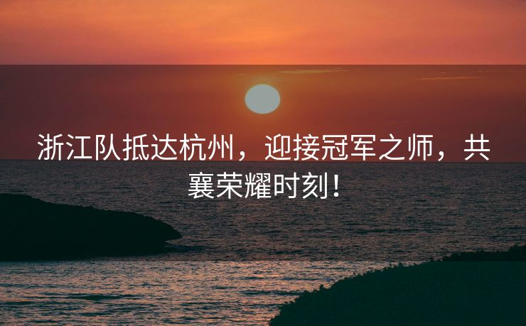 浙江队抵达杭州，迎接冠军之师，共襄荣耀时刻！