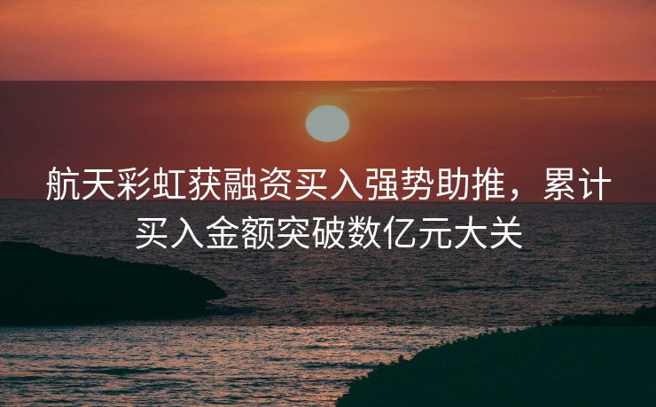 航天彩虹获融资买入强势助推，累计买入金额突破数亿元大关