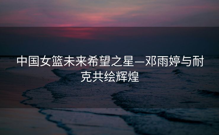中国女篮未来希望之星—邓雨婷与耐克共绘辉煌