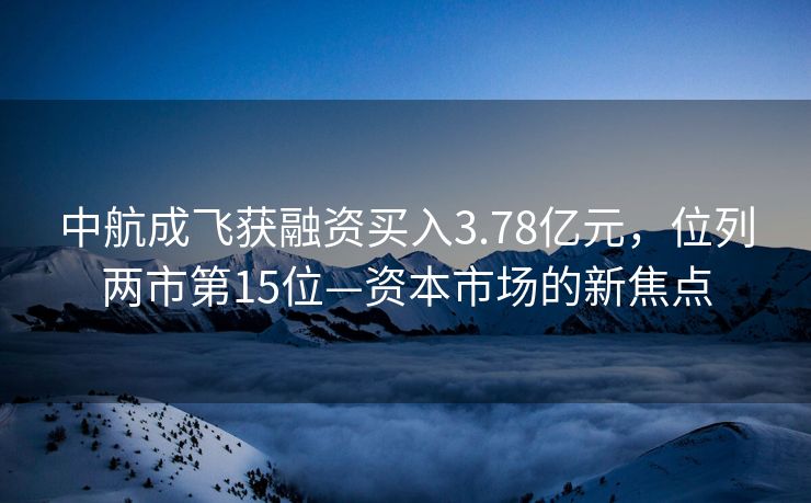 中航成飞获融资买入3.78亿元，位列两市第15位—资本市场的新焦点