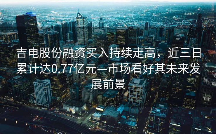 吉电股份融资买入持续走高，近三日累计达0.77亿元—市场看好其未来发展前景