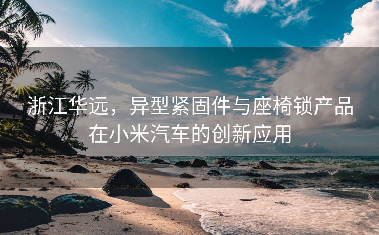 浙江华远，异型紧固件与座椅锁产品在小米汽车的创新应用