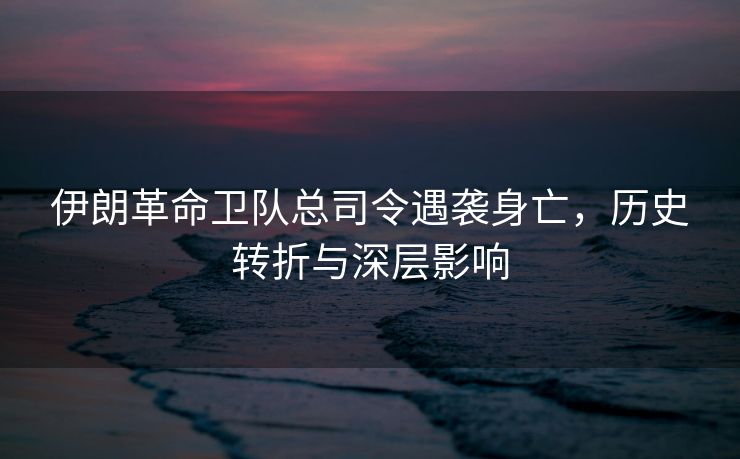 伊朗革命卫队总司令遇袭身亡，历史转折与深层影响