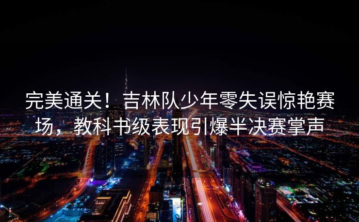 完美通关！吉林队少年零失误惊艳赛场，教科书级表现引爆半决赛掌声