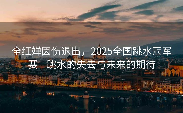 全红婵因伤退出，2025全国跳水冠军赛—跳水的失去与未来的期待