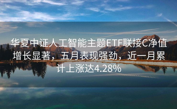 华夏中证人工智能主题ETF联接C净值增长显著，五月表现强劲，近一月累计上涨达4.28%