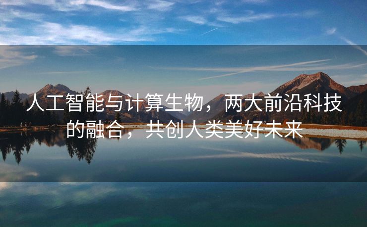 人工智能与计算生物，两大前沿科技的融合，共创人类美好未来