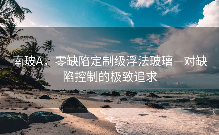 南玻A，零缺陷定制级浮法玻璃—对缺陷控制的极致追求