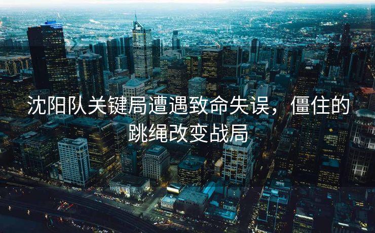 沈阳队关键局遭遇致命失误，僵住的跳绳改变战局