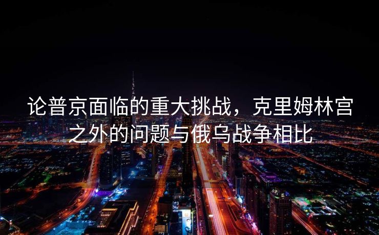 论普京面临的重大挑战，克里姆林宫之外的问题与俄乌战争相比