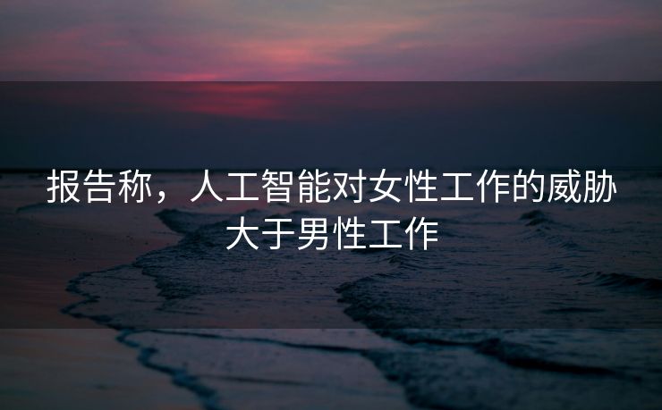 报告称，人工智能对女性工作的威胁大于男性工作