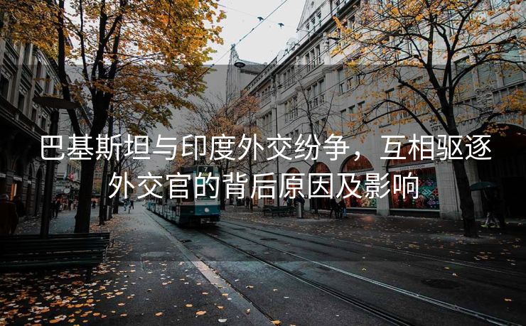 巴基斯坦与印度外交纷争，互相驱逐外交官的背后原因及影响