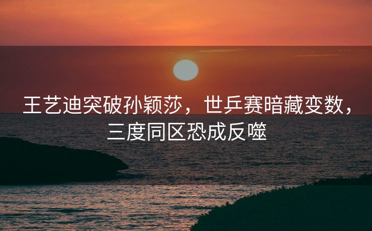 王艺迪突破孙颖莎，世乒赛暗藏变数，三度同区恐成反噬