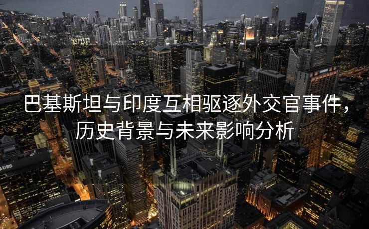 巴基斯坦与印度互相驱逐外交官事件，历史背景与未来影响分析