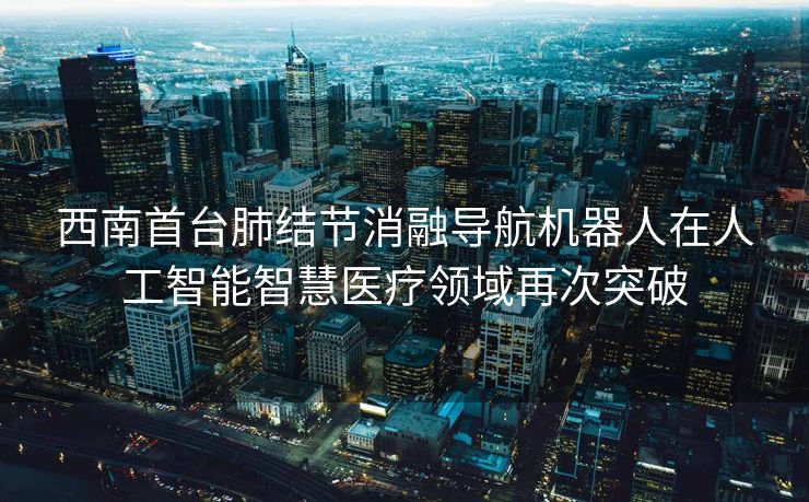 西南首台肺结节消融导航机器人在人工智能智慧医疗领域再次突破