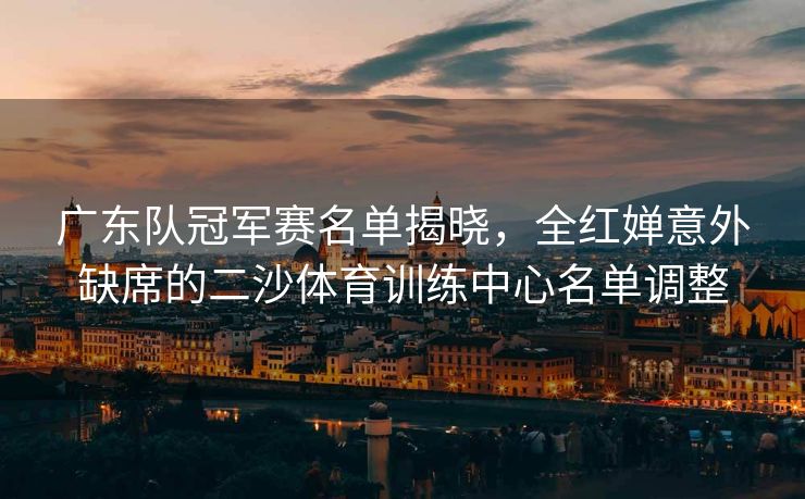 广东队冠军赛名单揭晓，全红婵意外缺席的二沙体育训练中心名单调整