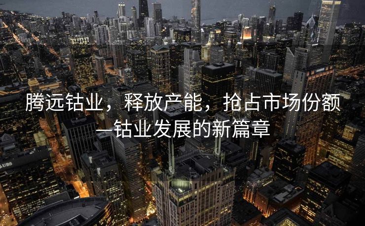 腾远钴业，释放产能，抢占市场份额—钴业发展的新篇章