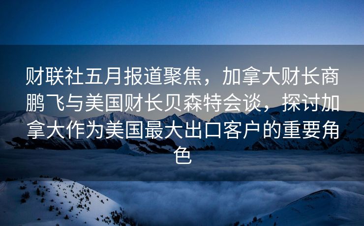 财联社五月报道聚焦，加拿大财长商鹏飞与美国财长贝森特会谈，探讨加拿大作为美国最大出口客户的重要角色