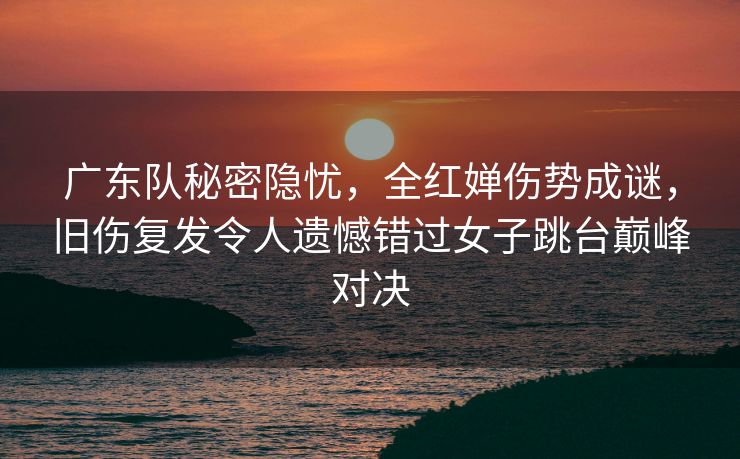 广东队秘密隐忧，全红婵伤势成谜，旧伤复发令人遗憾错过女子跳台巅峰对决