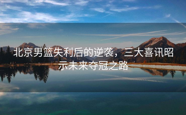 北京男篮失利后的逆袭，三大喜讯昭示未来夺冠之路