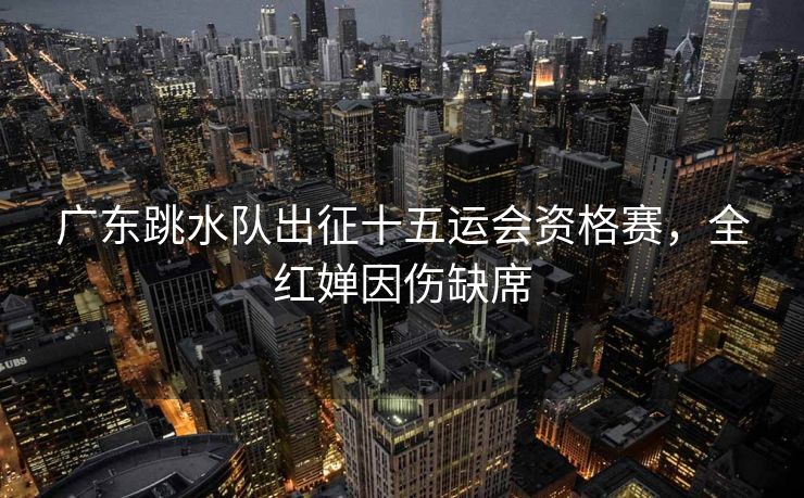 广东跳水队出征十五运会资格赛，全红婵因伤缺席