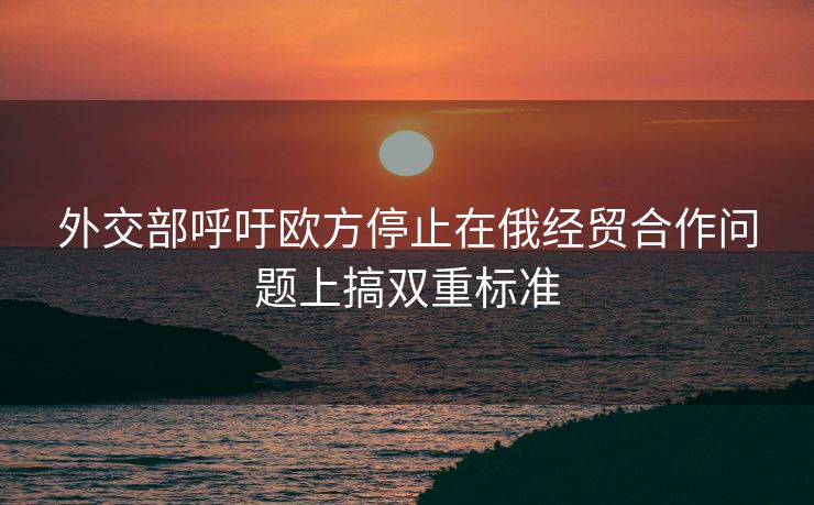 外交部呼吁欧方停止在俄经贸合作问题上搞双重标准