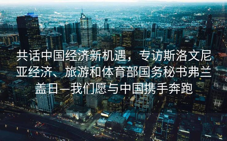 共话中国经济新机遇，专访斯洛文尼亚经济、旅游和体育部国务秘书弗兰盖日—我们愿与中国携手奔跑
