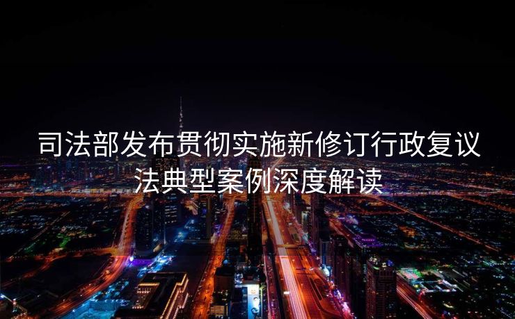 司法部发布贯彻实施新修订行政复议法典型案例深度解读