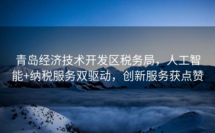 青岛经济技术开发区税务局，人工智能+纳税服务双驱动，创新服务获点赞