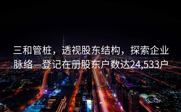 三和管桩，透视股东结构，探索企业脉络—登记在册股东户数达24,533户