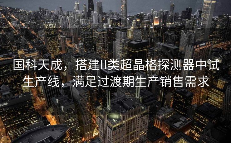 国科天成，搭建II类超晶格探测器中试生产线，满足过渡期生产销售需求