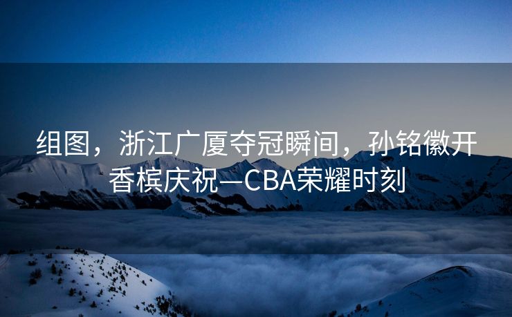 组图，浙江广厦夺冠瞬间，孙铭徽开香槟庆祝—CBA荣耀时刻