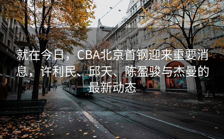 就在今日，CBA北京首钢迎来重要消息，许利民、邱天、陈盈骏与杰曼的最新动态