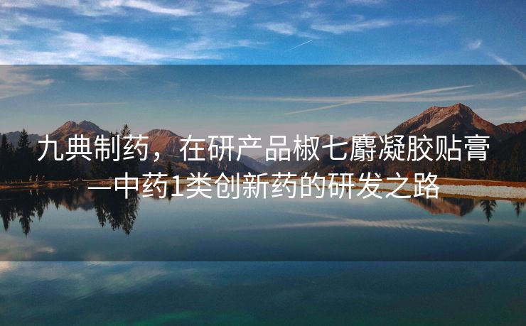 九典制药，在研产品椒七麝凝胶贴膏—中药1类创新药的研发之路