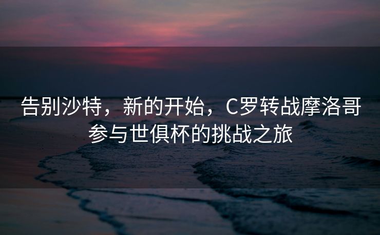告别沙特，新的开始，C罗转战摩洛哥参与世俱杯的挑战之旅