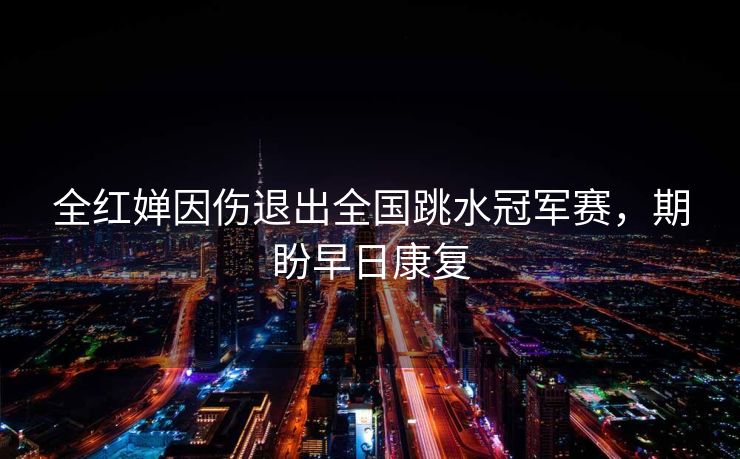 全红婵因伤退出全国跳水冠军赛，期盼早日康复