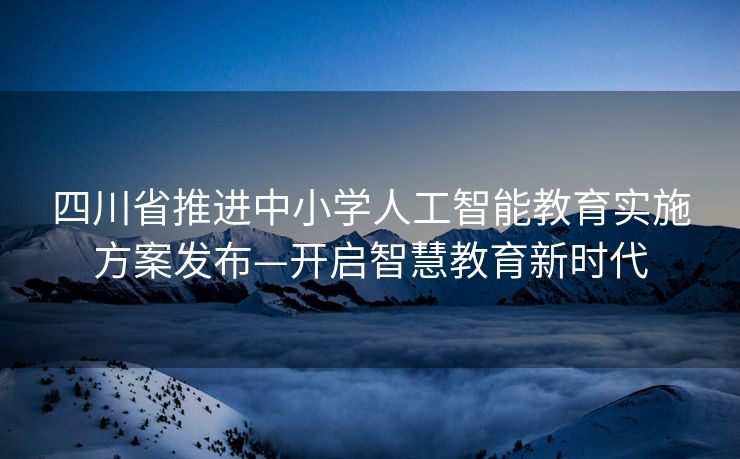 四川省推进中小学人工智能教育实施方案发布—开启智慧教育新时代