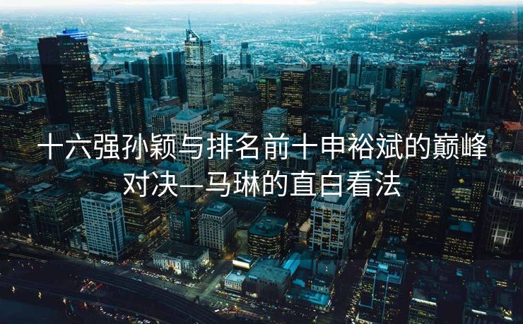 十六强孙颖与排名前十申裕斌的巅峰对决—马琳的直白看法